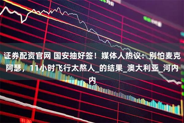 证券配资官网 国安抽好签！媒体人热议：别怕麦克阿瑟，11小时飞行太熬人_的结果_澳大利亚_河内