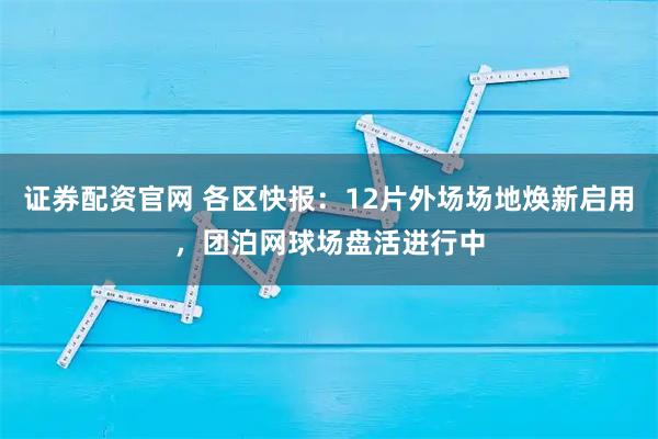 证券配资官网 各区快报：12片外场场地焕新启用，团泊网球场盘活进行中