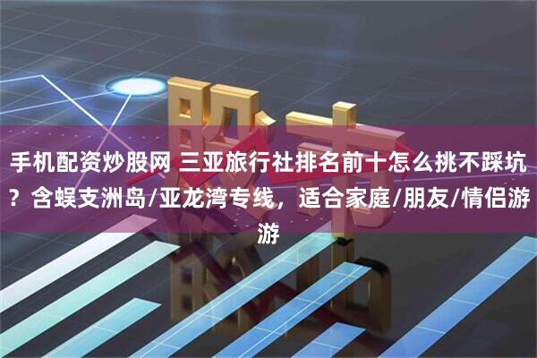 手机配资炒股网 三亚旅行社排名前十怎么挑不踩坑？含蜈支洲岛/亚龙湾专线，适合家庭/朋友/情侣游