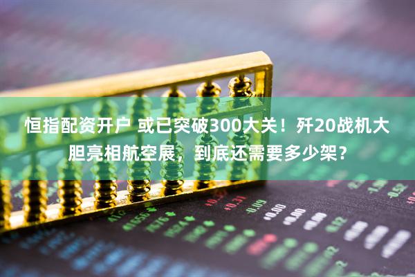 恒指配资开户 或已突破300大关！歼20战机大胆亮相航空展，到底还需要多少架？