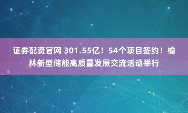 证券配资官网 301.55亿！54个项目签约！榆林新型储能高质量发展交流活动举行